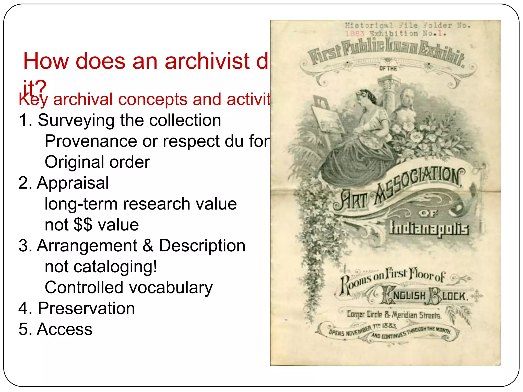 How does an archivist do
it?
Key archival concepts and activities:
1. Surveying the collection
    Provenance or respect du fonds
    Original order
2. Appraisal
    long-term research value
    not $$ value
3. Arrangement & Description
    not cataloging!
    Controlled vocabulary
4. Preservation
5. Access
 