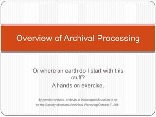Overview of Archival Processing


    Or where on earth do I start with this
                  stuff?
           A hands on exercise.

      By jennifer whitlock, archivist at Indianapolis Museum of Art
     for the Society of Indiana Archivists Workshop October 7, 2011
 