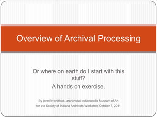 Overview of Archival Processing


    Or where on earth do I start with this
                  stuff?
           A hands on exercise.

      By jennifer whitlock, archivist at Indianapolis Museum of Art
     for the Society of Indiana Archivists Workshop October 7, 2011
 