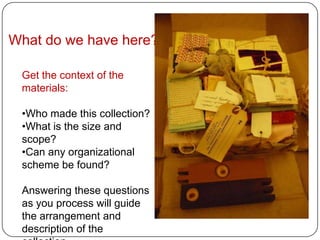 What do we have here?

 Get the context of the
 materials:

 •Who made this collection?
 •What is the size and
 scope?
 •Can any organizational
 scheme be found?

 Answering these questions
 as you process will guide
 the arrangement and
 description of the
 