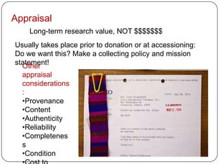 Appraisal
    Long-term research value, NOT $$$$$$$
Usually takes place prior to donation or at accessioning:
Do we want this? Make a collecting policy and mission
statement!
  Other
  appraisal
  considerations
  :
  •Provenance
  •Content
  •Authenticity
  •Reliability
  •Completenes
  s
  •Condition
 