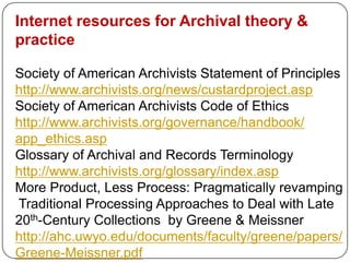 Internet resources for Archival theory &
practice

Society of American Archivists Statement of Principles
http://www.archivists.org/news/custardproject.asp
Society of American Archivists Code of Ethics
http://www.archivists.org/governance/handbook/
app_ethics.asp
Glossary of Archival and Records Terminology
http://www.archivists.org/glossary/index.asp
More Product, Less Process: Pragmatically revamping
Traditional Processing Approaches to Deal with Late
20th-Century Collections by Greene & Meissner
http://ahc.uwyo.edu/documents/faculty/greene/papers/
Greene-Meissner.pdf
 