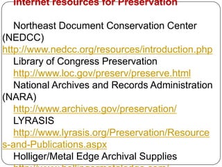 Internet resources for Preservation

   Northeast Document Conservation Center
(NEDCC)
http://www.nedcc.org/resources/introduction.php
   Library of Congress Preservation
   http://www.loc.gov/preserv/preserve.html
   National Archives and Records Administration
(NARA)
   http://www.archives.gov/preservation/
   LYRASIS
   http://www.lyrasis.org/Preservation/Resource
s-and-Publications.aspx
   Holliger/Metal Edge Archival Supplies
 