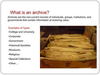 What is an archive?
Archives are the non-current records of individuals, groups, institutions, and
governments that contain information of enduring value.


Examples of Types:
•College and University
•Corporate
•Government
•Historical Societies
•Museums
•Religious
•Special Collections
•Other…
 
