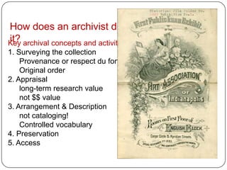 How does an archivist do
it?
Key archival concepts and activities:
1. Surveying the collection
    Provenance or respect du fonds
    Original order
2. Appraisal
    long-term research value
    not $$ value
3. Arrangement & Description
    not cataloging!
    Controlled vocabulary
4. Preservation
5. Access
 