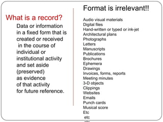 Format is irrelevant!!
What is a record?            Audio visual materials
   Data or information       Digital files
                             Hand-written or typed or ink-jet
   in a fixed form that is   Architectural plans
   created or received       Photographs
    in the course of         Letters
                             Manuscripts
   individual or             Publications
   institutional activity    Brochures
   and set aside             Ephemera
                             Drawings
   (preserved)               Invoices, forms, reports
   as evidence               Meeting minutes
   of that activity          3-D objects
                             Clippings
   for future reference.     Websites
                             Emails
                             Punch cards
                             Musical score
                             Etc
                              etc
 