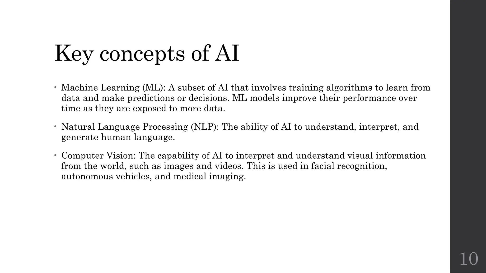 10
Key concepts of AI
• Machine Learning (ML): A subset of AI that involves training algorithms to learn from
data and make predictions or decisions. ML models improve their performance over
time as they are exposed to more data.
• Natural Language Processing (NLP): The ability of AI to understand, interpret, and
generate human language.
• Computer Vision: The capability of AI to interpret and understand visual information
from the world, such as images and videos. This is used in facial recognition,
autonomous vehicles, and medical imaging.
 