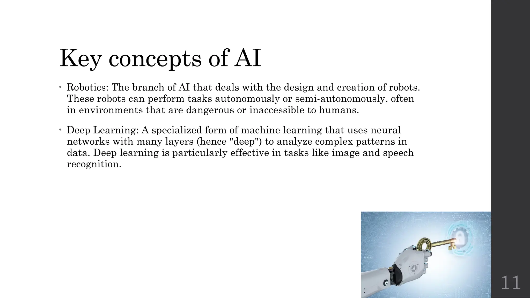 11
Key concepts of AI
• Robotics: The branch of AI that deals with the design and creation of robots.
These robots can perform tasks autonomously or semi-autonomously, often
in environments that are dangerous or inaccessible to humans.
• Deep Learning: A specialized form of machine learning that uses neural
networks with many layers (hence "deep") to analyze complex patterns in
data. Deep learning is particularly effective in tasks like image and speech
recognition.
 