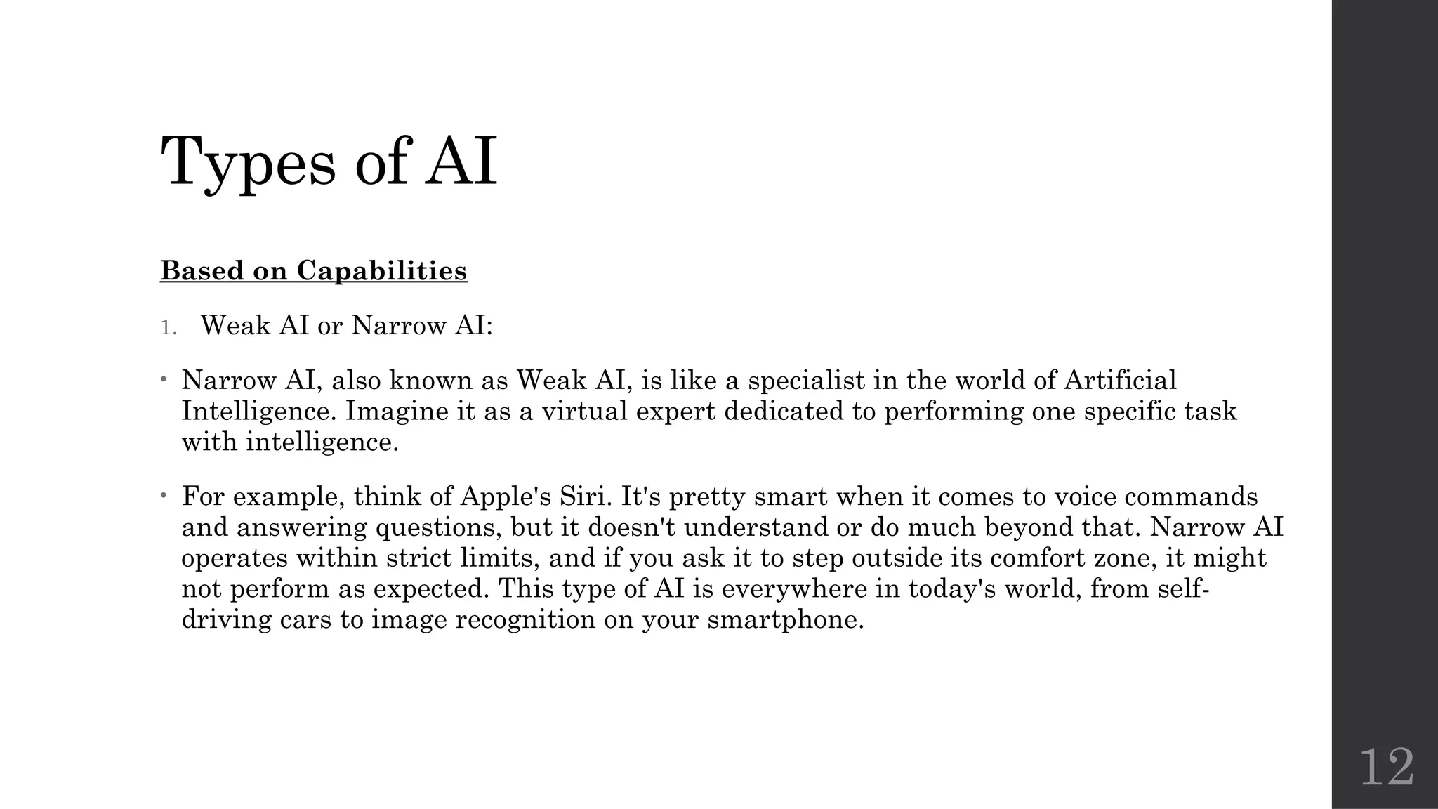 12
Types of AI
Based on Capabilities
1. Weak AI or Narrow AI:
• Narrow AI, also known as Weak AI, is like a specialist in the world of Artificial
Intelligence. Imagine it as a virtual expert dedicated to performing one specific task
with intelligence.
• For example, think of Apple's Siri. It's pretty smart when it comes to voice commands
and answering questions, but it doesn't understand or do much beyond that. Narrow AI
operates within strict limits, and if you ask it to step outside its comfort zone, it might
not perform as expected. This type of AI is everywhere in today's world, from self-
driving cars to image recognition on your smartphone.
 