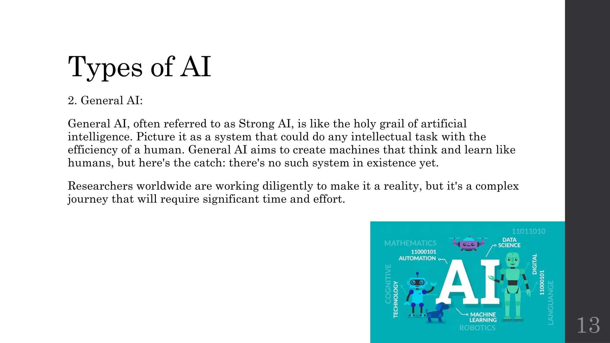 13
Types of AI
2. General AI:
General AI, often referred to as Strong AI, is like the holy grail of artificial
intelligence. Picture it as a system that could do any intellectual task with the
efficiency of a human. General AI aims to create machines that think and learn like
humans, but here's the catch: there's no such system in existence yet.
Researchers worldwide are working diligently to make it a reality, but it's a complex
journey that will require significant time and effort.
 