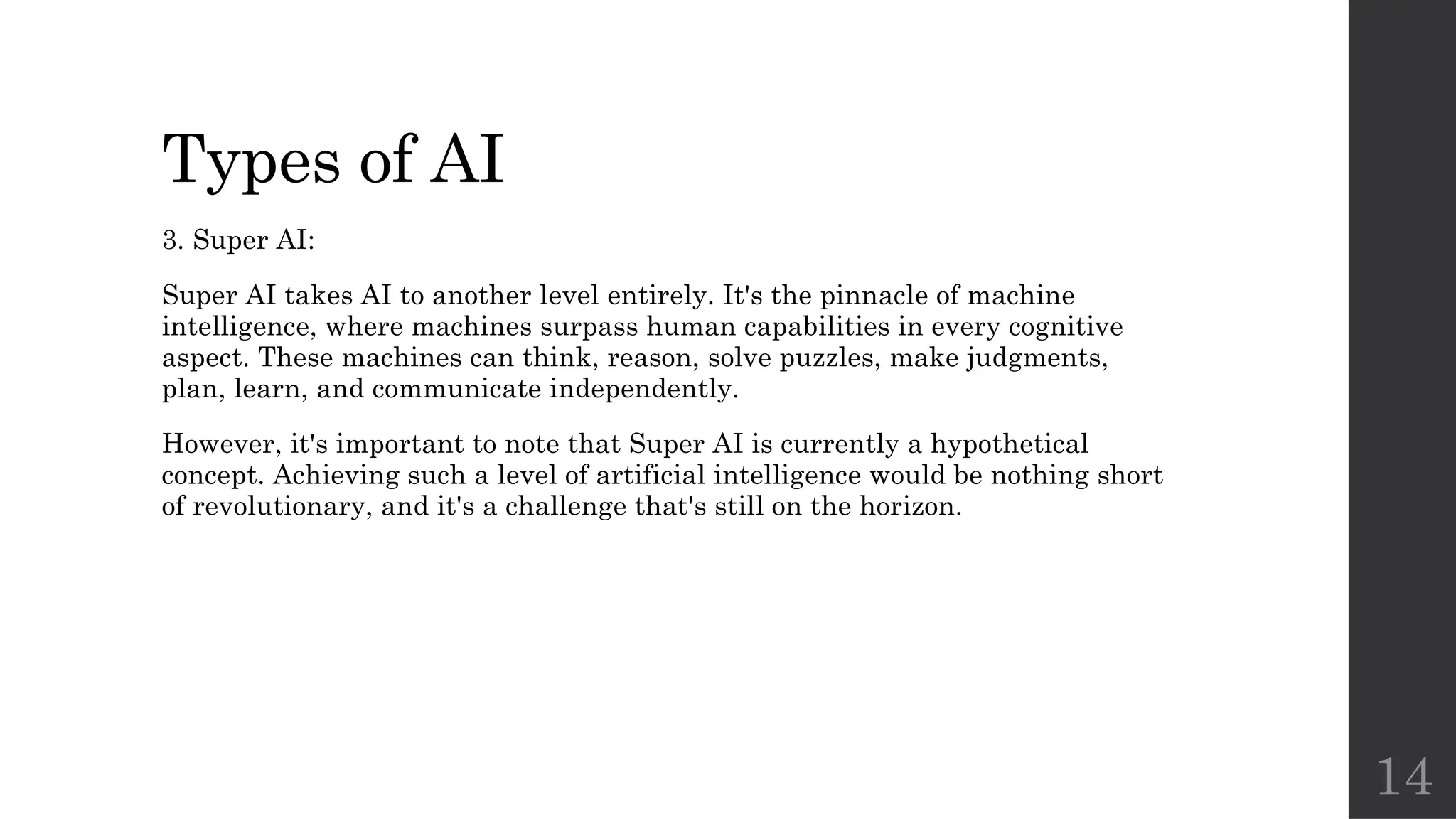 14
Types of AI
3. Super AI:
Super AI takes AI to another level entirely. It's the pinnacle of machine
intelligence, where machines surpass human capabilities in every cognitive
aspect. These machines can think, reason, solve puzzles, make judgments,
plan, learn, and communicate independently.
However, it's important to note that Super AI is currently a hypothetical
concept. Achieving such a level of artificial intelligence would be nothing short
of revolutionary, and it's a challenge that's still on the horizon.
 