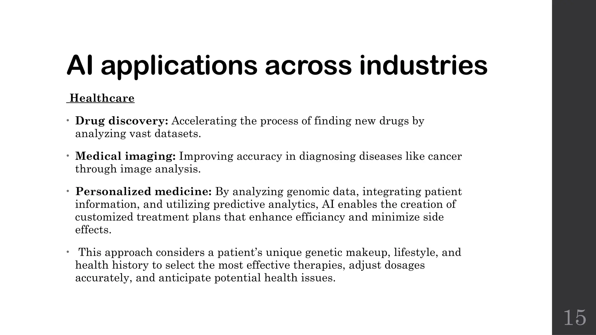 15
AI applications across industries
Healthcare
• Drug discovery: Accelerating the process of finding new drugs by
analyzing vast datasets.
• Medical imaging: Improving accuracy in diagnosing diseases like cancer
through image analysis.
• Personalized medicine: By analyzing genomic data, integrating patient
information, and utilizing predictive analytics, AI enables the creation of
customized treatment plans that enhance efficiancy and minimize side
effects.
• This approach considers a patient’s unique genetic makeup, lifestyle, and
health history to select the most effective therapies, adjust dosages
accurately, and anticipate potential health issues.
 