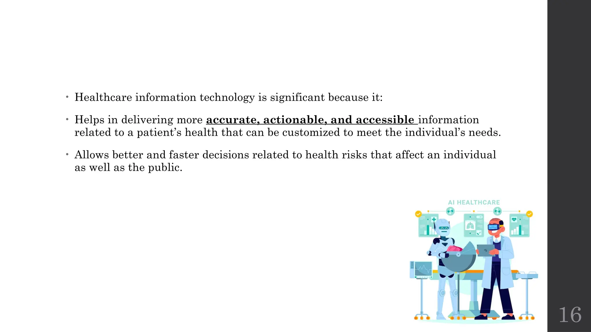 16
• Healthcare information technology is significant because it:
• Helps in delivering more accurate, actionable, and accessible information
related to a patient’s health that can be customized to meet the individual’s needs.
• Allows better and faster decisions related to health risks that affect an individual
as well as the public.
 