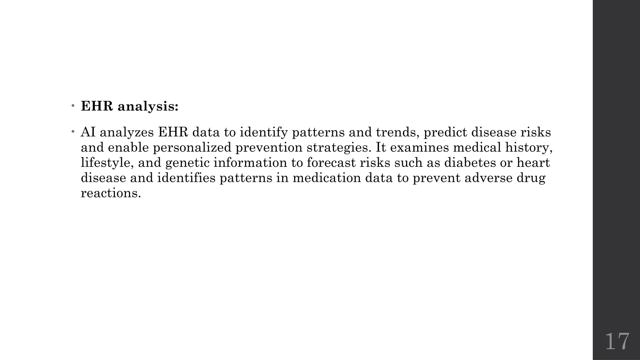 17
• EHR analysis:
• AI analyzes EHR data to identify patterns and trends, predict disease risks
and enable personalized prevention strategies. It examines medical history,
lifestyle, and genetic information to forecast risks such as diabetes or heart
disease and identifies patterns in medication data to prevent adverse drug
reactions.
 