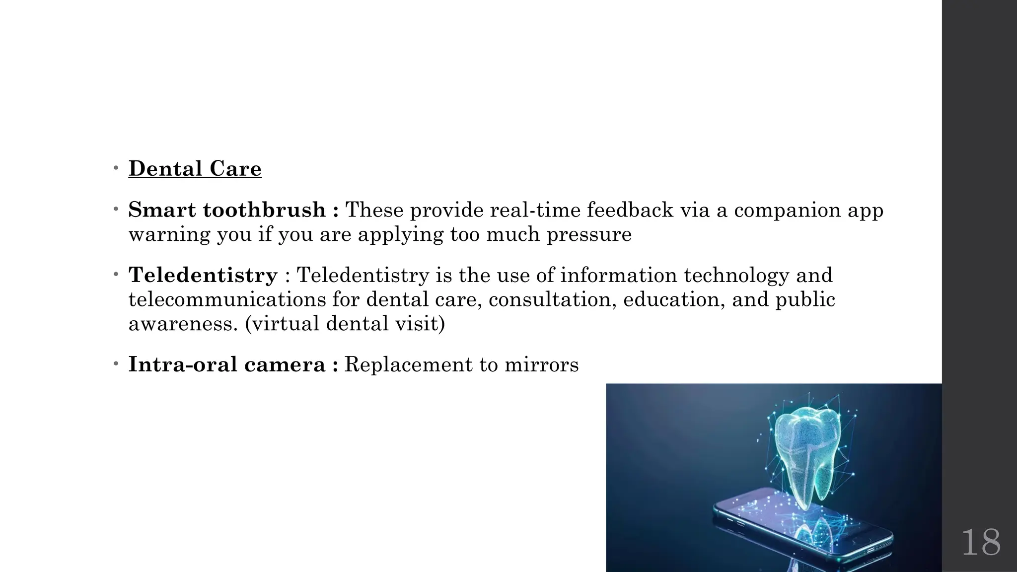 18
• Dental Care
• Smart toothbrush : These provide real-time feedback via a companion app
warning you if you are applying too much pressure
• Teledentistry : Teledentistry is the use of information technology and
telecommunications for dental care, consultation, education, and public
awareness. (virtual dental visit)
• Intra-oral camera : Replacement to mirrors
 