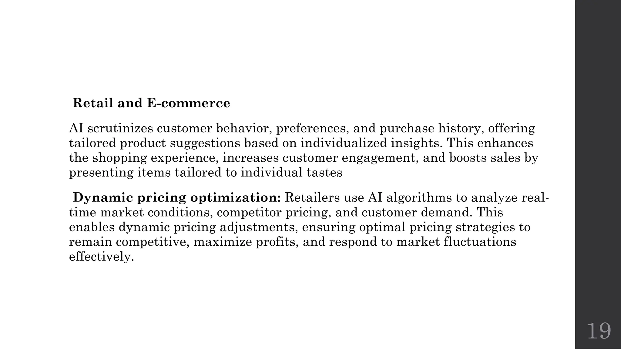 19
Retail and E-commerce
AI scrutinizes customer behavior, preferences, and purchase history, offering
tailored product suggestions based on individualized insights. This enhances
the shopping experience, increases customer engagement, and boosts sales by
presenting items tailored to individual tastes
Dynamic pricing optimization: Retailers use AI algorithms to analyze real-
time market conditions, competitor pricing, and customer demand. This
enables dynamic pricing adjustments, ensuring optimal pricing strategies to
remain competitive, maximize profits, and respond to market fluctuations
effectively.
 
