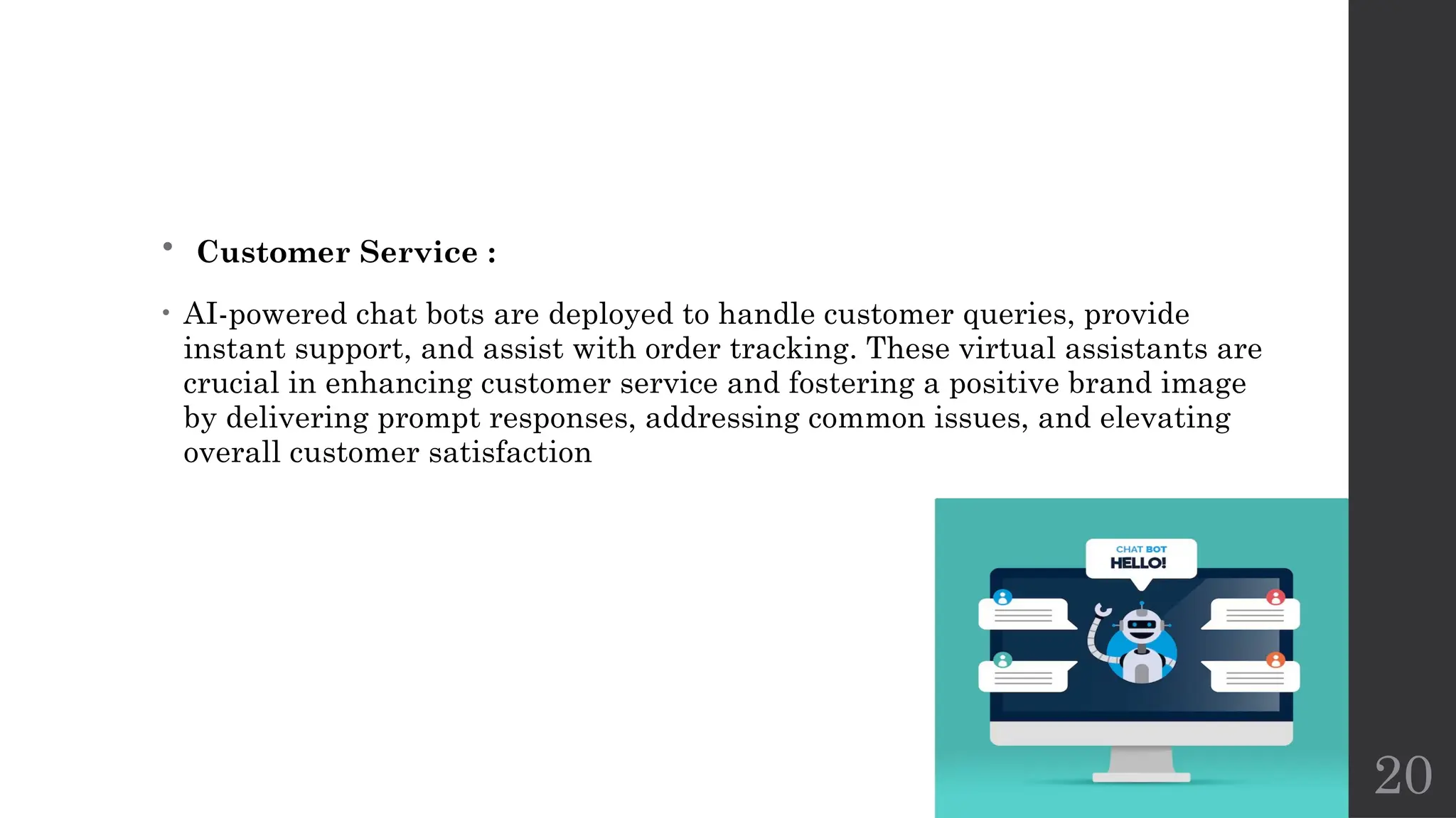 20
• Customer Service :
• AI-powered chat bots are deployed to handle customer queries, provide
instant support, and assist with order tracking. These virtual assistants are
crucial in enhancing customer service and fostering a positive brand image
by delivering prompt responses, addressing common issues, and elevating
overall customer satisfaction
 