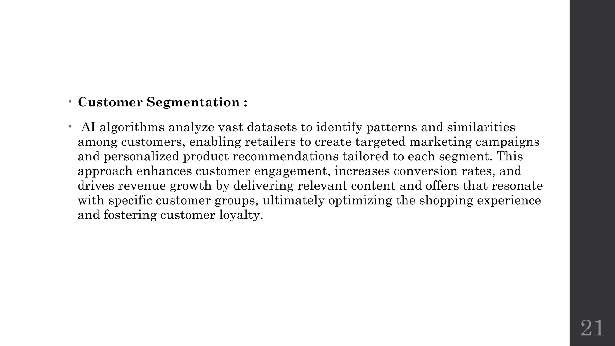 21
• Customer Segmentation :
• AI algorithms analyze vast datasets to identify patterns and similarities
among customers, enabling retailers to create targeted marketing campaigns
and personalized product recommendations tailored to each segment. This
approach enhances customer engagement, increases conversion rates, and
drives revenue growth by delivering relevant content and offers that resonate
with specific customer groups, ultimately optimizing the shopping experience
and fostering customer loyalty.
 