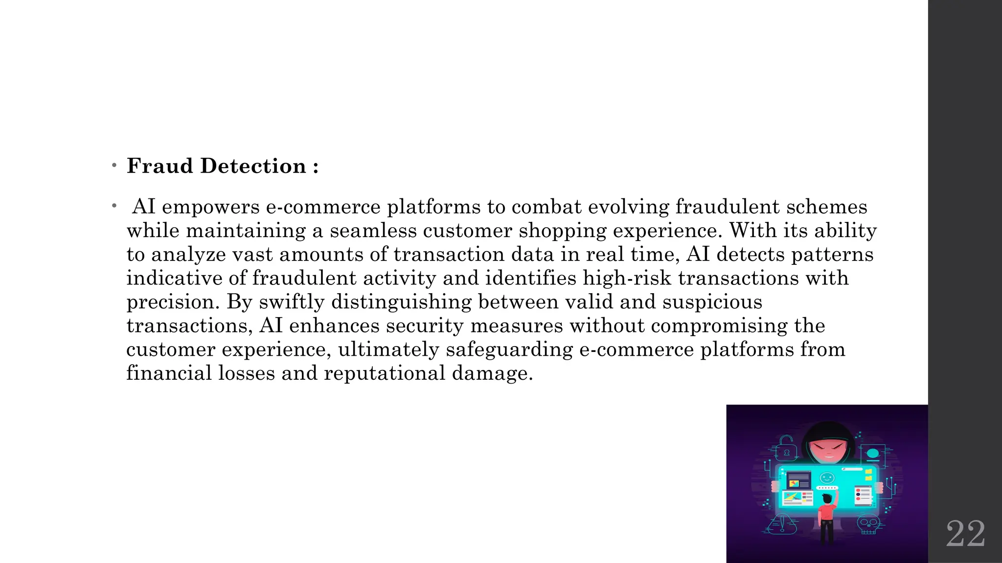22
• Fraud Detection :
• AI empowers e-commerce platforms to combat evolving fraudulent schemes
while maintaining a seamless customer shopping experience. With its ability
to analyze vast amounts of transaction data in real time, AI detects patterns
indicative of fraudulent activity and identifies high-risk transactions with
precision. By swiftly distinguishing between valid and suspicious
transactions, AI enhances security measures without compromising the
customer experience, ultimately safeguarding e-commerce platforms from
financial losses and reputational damage.
 
