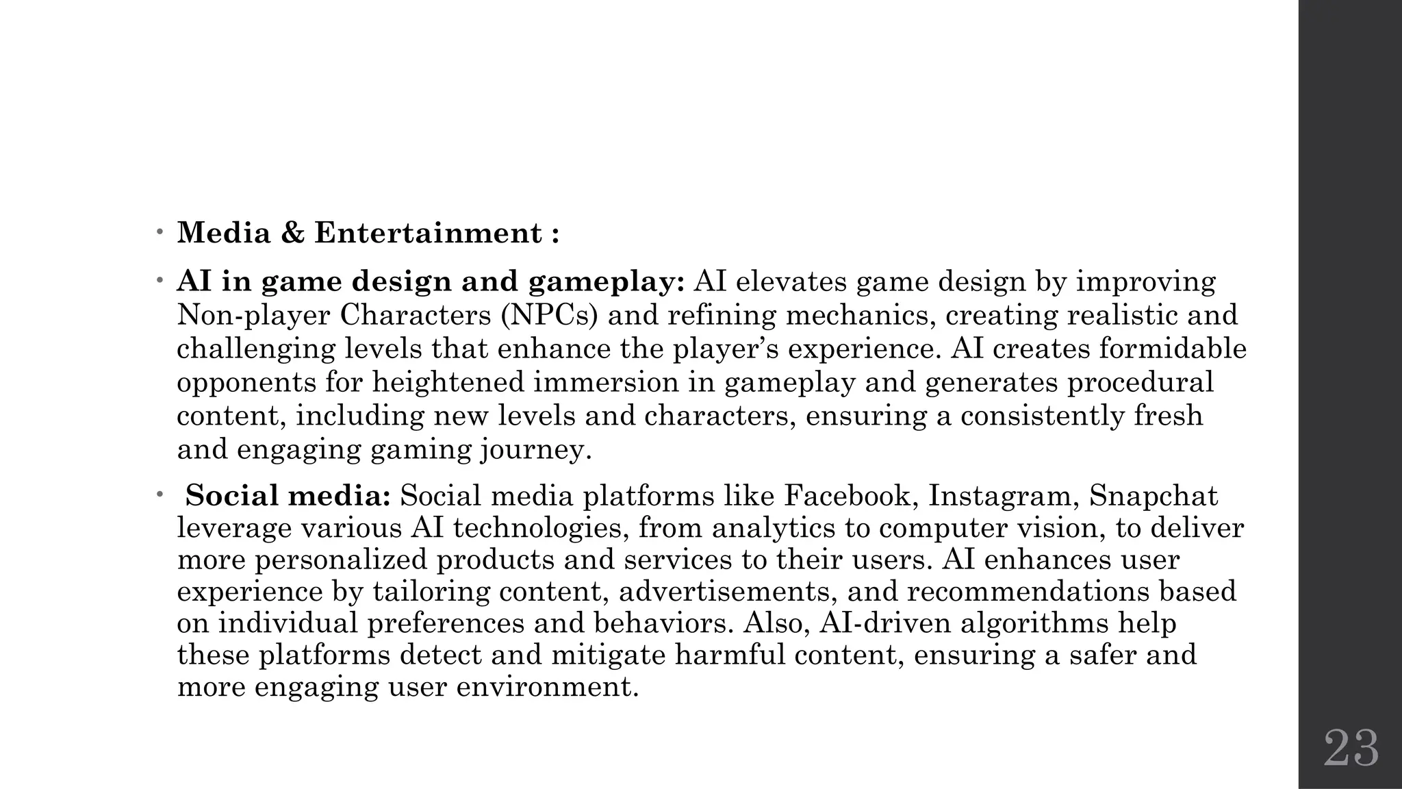 23
• Media & Entertainment :
• AI in game design and gameplay: AI elevates game design by improving
Non-player Characters (NPCs) and refining mechanics, creating realistic and
challenging levels that enhance the player’s experience. AI creates formidable
opponents for heightened immersion in gameplay and generates procedural
content, including new levels and characters, ensuring a consistently fresh
and engaging gaming journey.
• Social media: Social media platforms like Facebook, Instagram, Snapchat
leverage various AI technologies, from analytics to computer vision, to deliver
more personalized products and services to their users. AI enhances user
experience by tailoring content, advertisements, and recommendations based
on individual preferences and behaviors. Also, AI-driven algorithms help
these platforms detect and mitigate harmful content, ensuring a safer and
more engaging user environment.
 
