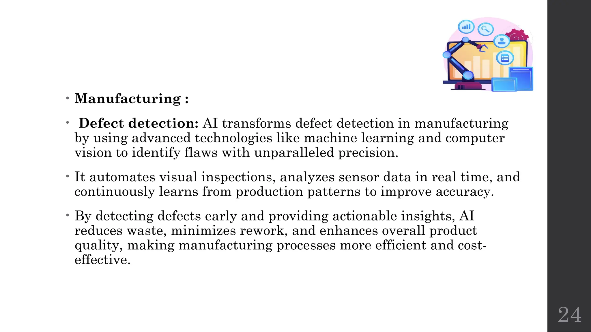 24
• Manufacturing :
• Defect detection: AI transforms defect detection in manufacturing
by using advanced technologies like machine learning and computer
vision to identify flaws with unparalleled precision.
• It automates visual inspections, analyzes sensor data in real time, and
continuously learns from production patterns to improve accuracy.
• By detecting defects early and providing actionable insights, AI
reduces waste, minimizes rework, and enhances overall product
quality, making manufacturing processes more efficient and cost-
effective.
 