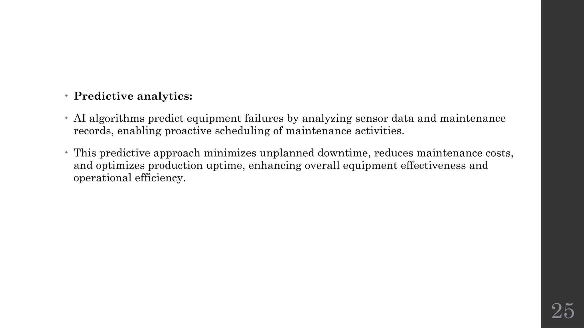 25
• Predictive analytics:
• AI algorithms predict equipment failures by analyzing sensor data and maintenance
records, enabling proactive scheduling of maintenance activities.
• This predictive approach minimizes unplanned downtime, reduces maintenance costs,
and optimizes production uptime, enhancing overall equipment effectiveness and
operational efficiency.
 