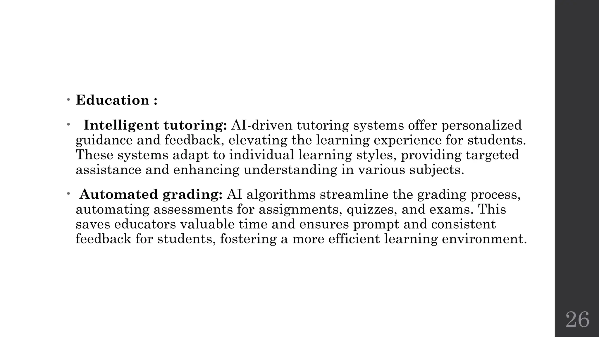 26
• Education :
• Intelligent tutoring: AI-driven tutoring systems offer personalized
guidance and feedback, elevating the learning experience for students.
These systems adapt to individual learning styles, providing targeted
assistance and enhancing understanding in various subjects.
• Automated grading: AI algorithms streamline the grading process,
automating assessments for assignments, quizzes, and exams. This
saves educators valuable time and ensures prompt and consistent
feedback for students, fostering a more efficient learning environment.
 