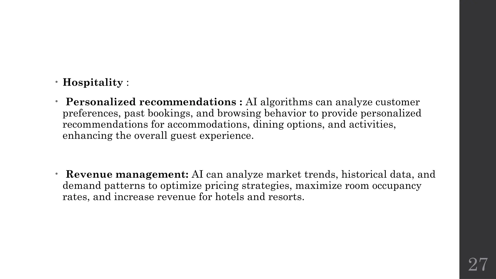 27
• Hospitality :
• Personalized recommendations : AI algorithms can analyze customer
preferences, past bookings, and browsing behavior to provide personalized
recommendations for accommodations, dining options, and activities,
enhancing the overall guest experience.
• Revenue management: AI can analyze market trends, historical data, and
demand patterns to optimize pricing strategies, maximize room occupancy
rates, and increase revenue for hotels and resorts.
 
