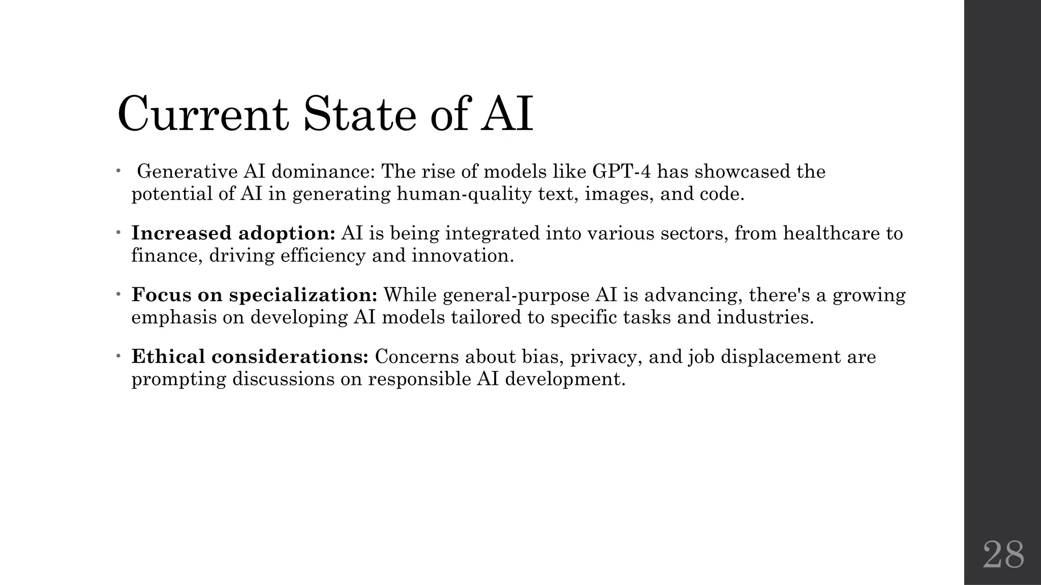 28
Current State of AI
• Generative AI dominance: The rise of models like GPT-4 has showcased the
potential of AI in generating human-quality text, images, and code.
• Increased adoption: AI is being integrated into various sectors, from healthcare to
finance, driving efficiency and innovation.
• Focus on specialization: While general-purpose AI is advancing, there's a growing
emphasis on developing AI models tailored to specific tasks and industries.
• Ethical considerations: Concerns about bias, privacy, and job displacement are
prompting discussions on responsible AI development.
 