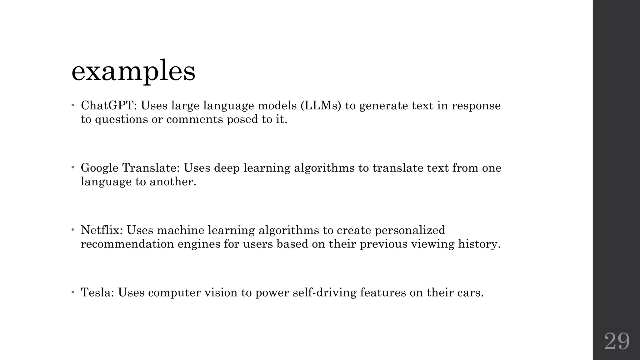 29
examples
• ChatGPT: Uses large language models (LLMs) to generate text in response
to questions or comments posed to it.
• Google Translate: Uses deep learning algorithms to translate text from one
language to another.
• Netflix: Uses machine learning algorithms to create personalized
recommendation engines for users based on their previous viewing history.
• Tesla: Uses computer vision to power self-driving features on their cars.
 