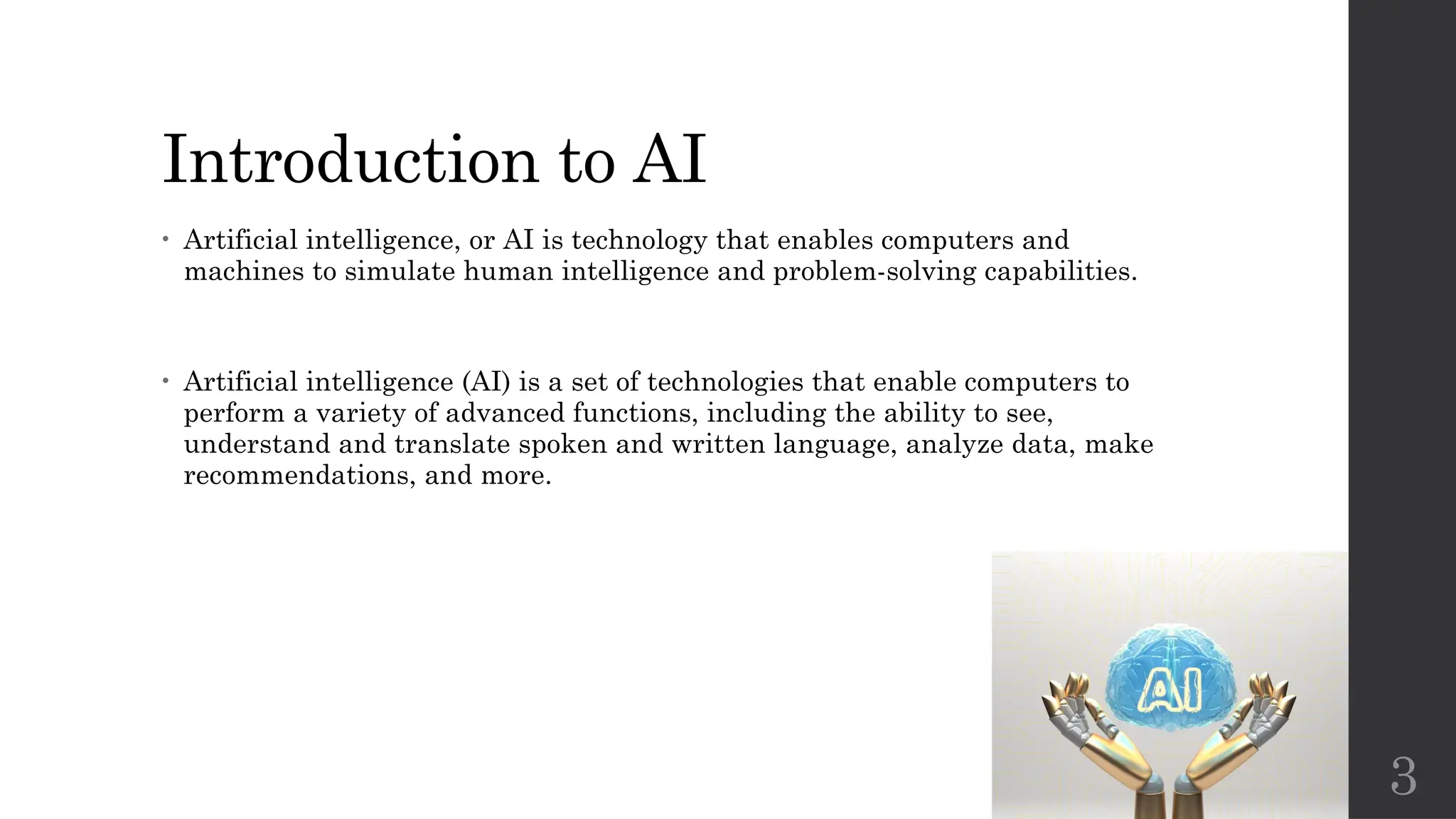 3
Introduction to AI
• Artificial intelligence, or AI is technology that enables computers and
machines to simulate human intelligence and problem-solving capabilities.
• Artificial intelligence (AI) is a set of technologies that enable computers to
perform a variety of advanced functions, including the ability to see,
understand and translate spoken and written language, analyze data, make
recommendations, and more.
 