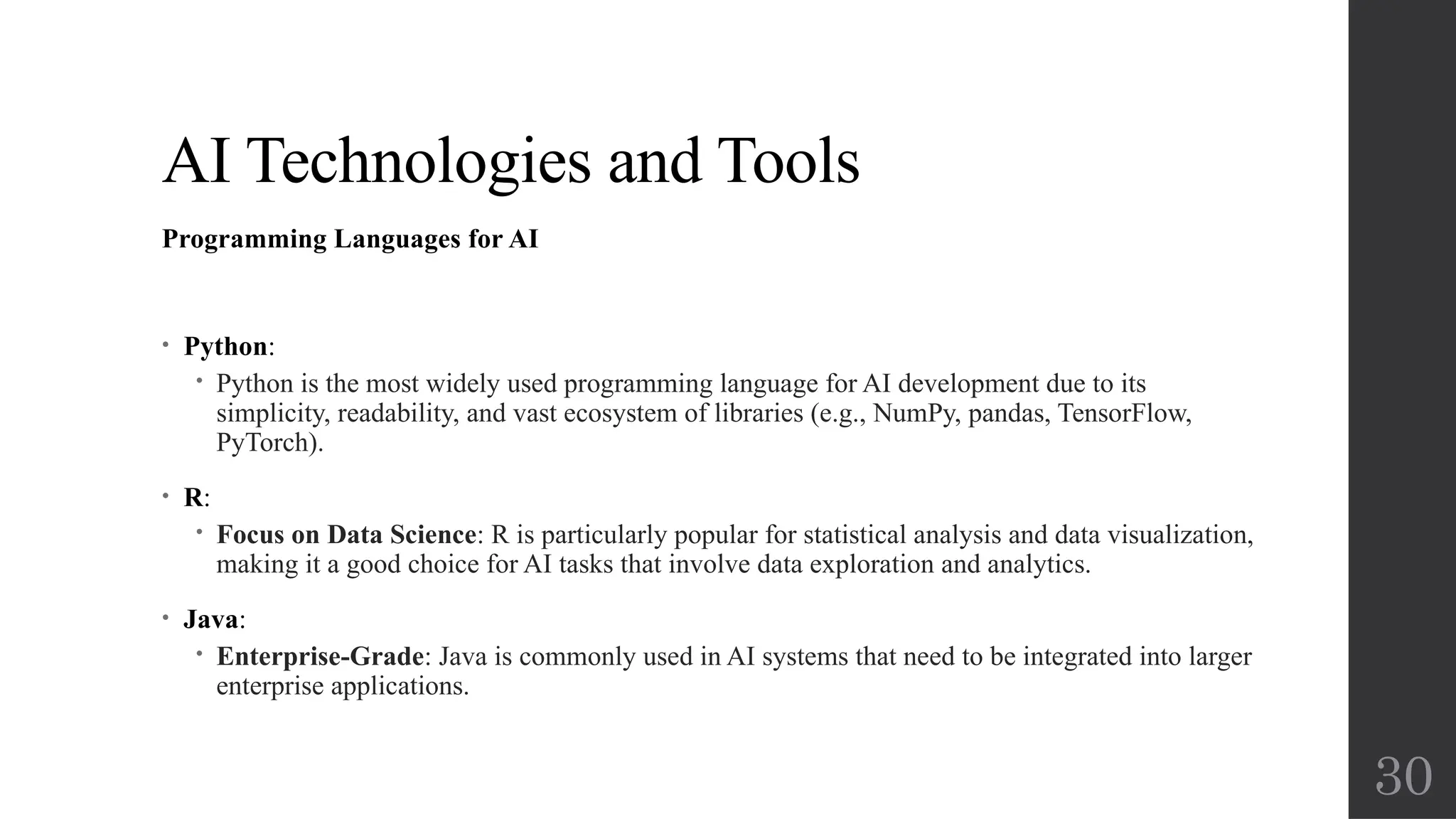 30
AI Technologies and Tools
Programming Languages for AI
• Python:
 Python is the most widely used programming language for AI development due to its
simplicity, readability, and vast ecosystem of libraries (e.g., NumPy, pandas, TensorFlow,
PyTorch).
• R:
 Focus on Data Science: R is particularly popular for statistical analysis and data visualization,
making it a good choice for AI tasks that involve data exploration and analytics.
• Java:
 Enterprise-Grade: Java is commonly used in AI systems that need to be integrated into larger
enterprise applications.
 
