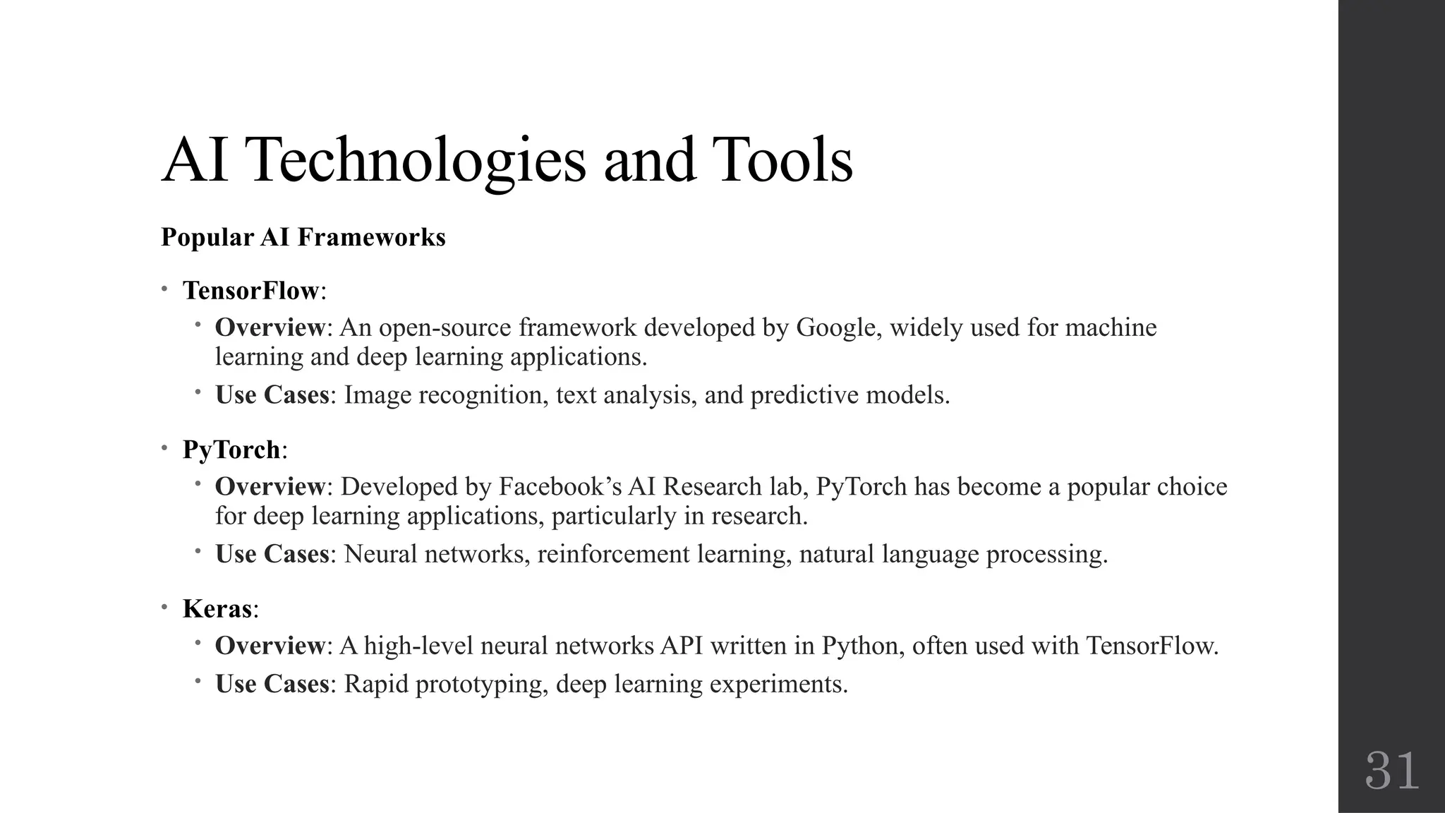 31
AI Technologies and Tools
Popular AI Frameworks
• TensorFlow:
 Overview: An open-source framework developed by Google, widely used for machine
learning and deep learning applications.
 Use Cases: Image recognition, text analysis, and predictive models.
• PyTorch:
 Overview: Developed by Facebook’s AI Research lab, PyTorch has become a popular choice
for deep learning applications, particularly in research.
 Use Cases: Neural networks, reinforcement learning, natural language processing.
• Keras:
 Overview: A high-level neural networks API written in Python, often used with TensorFlow.
 Use Cases: Rapid prototyping, deep learning experiments.
 