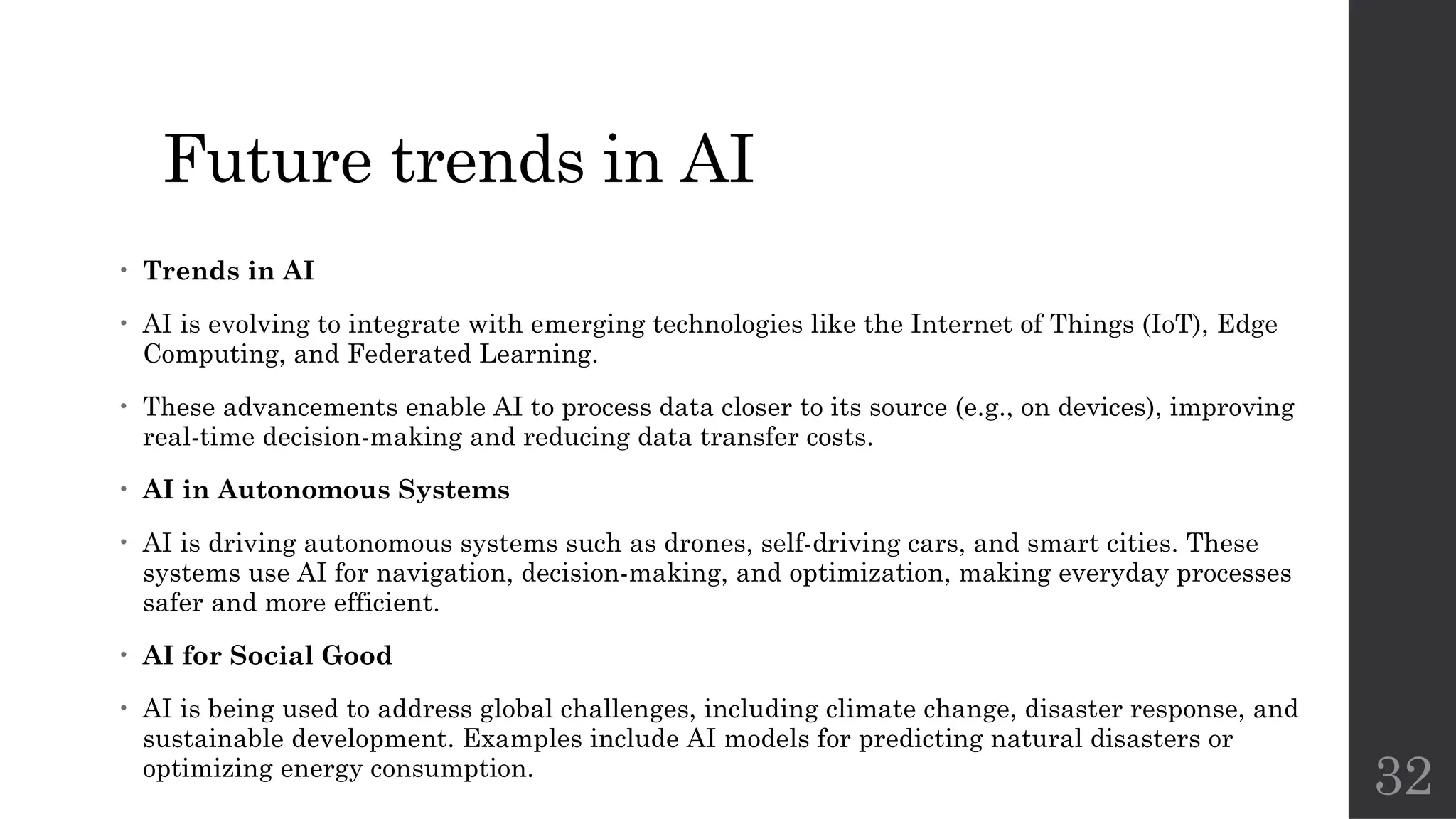 32
Future trends in AI
• Trends in AI
• AI is evolving to integrate with emerging technologies like the Internet of Things (IoT), Edge
Computing, and Federated Learning.
• These advancements enable AI to process data closer to its source (e.g., on devices), improving
real-time decision-making and reducing data transfer costs.
• AI in Autonomous Systems
• AI is driving autonomous systems such as drones, self-driving cars, and smart cities. These
systems use AI for navigation, decision-making, and optimization, making everyday processes
safer and more efficient.
• AI for Social Good
• AI is being used to address global challenges, including climate change, disaster response, and
sustainable development. Examples include AI models for predicting natural disasters or
optimizing energy consumption.
 