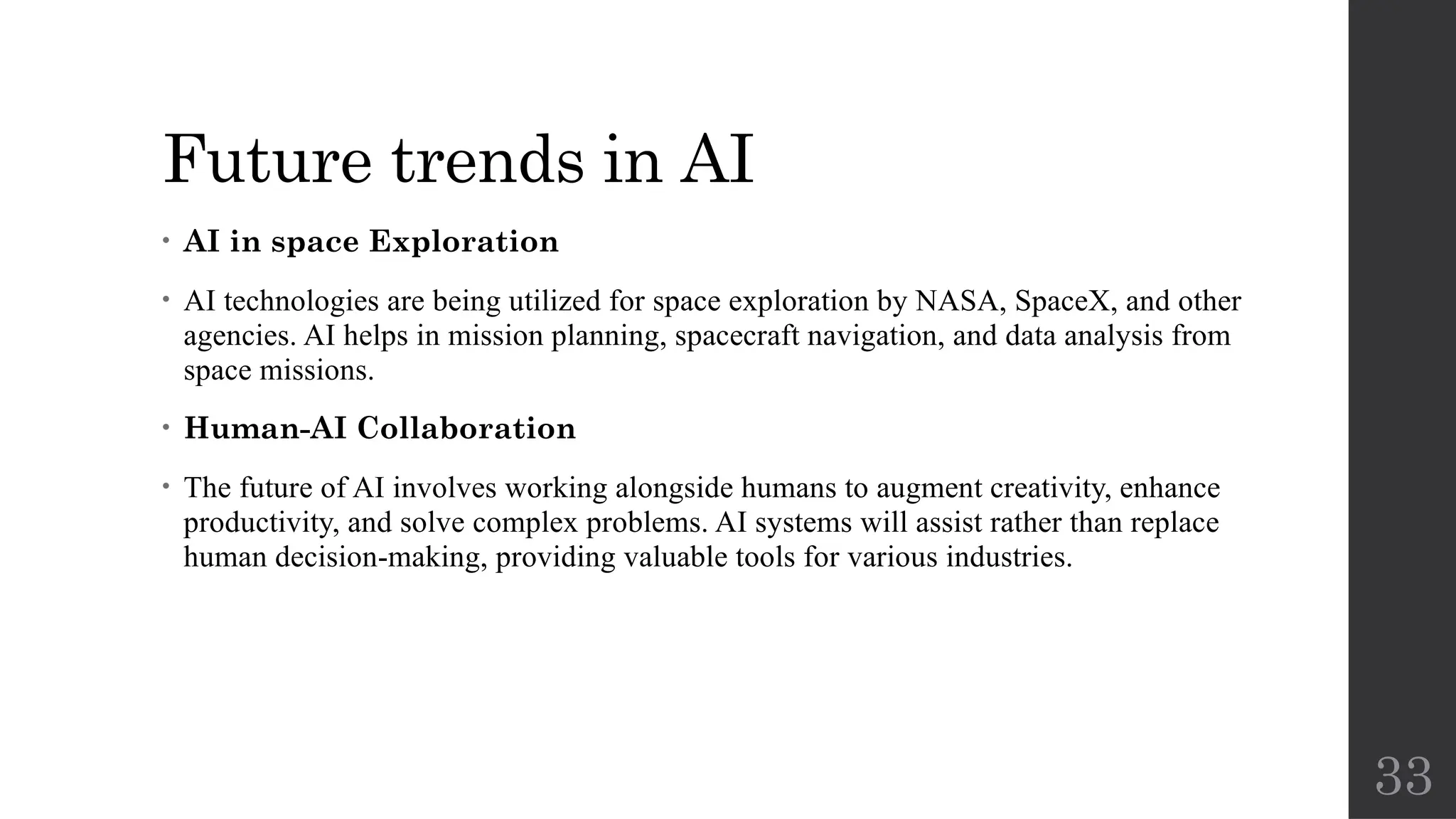 33
Future trends in AI
• AI in space Exploration
• AI technologies are being utilized for space exploration by NASA, SpaceX, and other
agencies. AI helps in mission planning, spacecraft navigation, and data analysis from
space missions.
• Human-AI Collaboration
• The future of AI involves working alongside humans to augment creativity, enhance
productivity, and solve complex problems. AI systems will assist rather than replace
human decision-making, providing valuable tools for various industries.
 