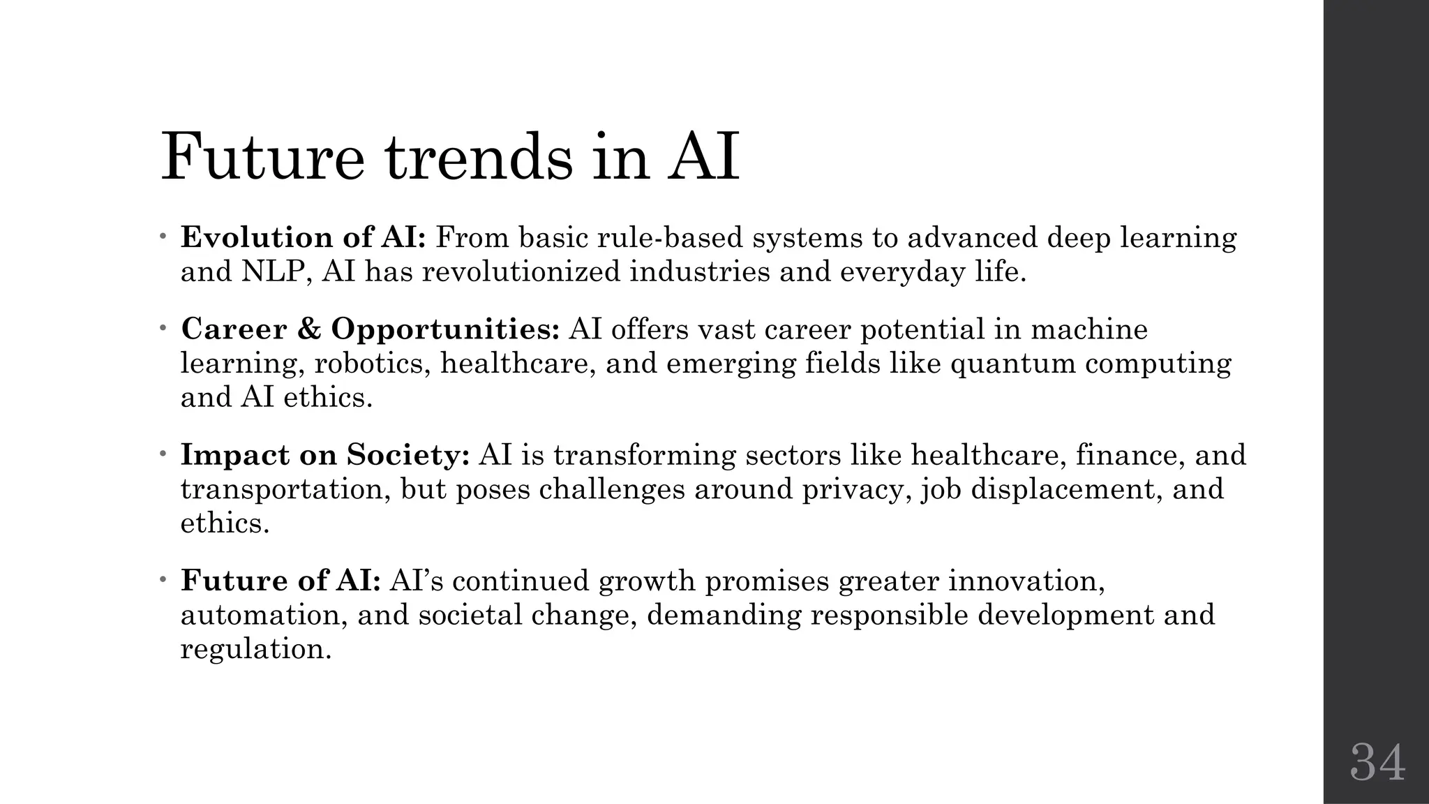 34
Future trends in AI
• Evolution of AI: From basic rule-based systems to advanced deep learning
and NLP, AI has revolutionized industries and everyday life.
• Career & Opportunities: AI offers vast career potential in machine
learning, robotics, healthcare, and emerging fields like quantum computing
and AI ethics.
• Impact on Society: AI is transforming sectors like healthcare, finance, and
transportation, but poses challenges around privacy, job displacement, and
ethics.
• Future of AI: AI’s continued growth promises greater innovation,
automation, and societal change, demanding responsible development and
regulation.
 