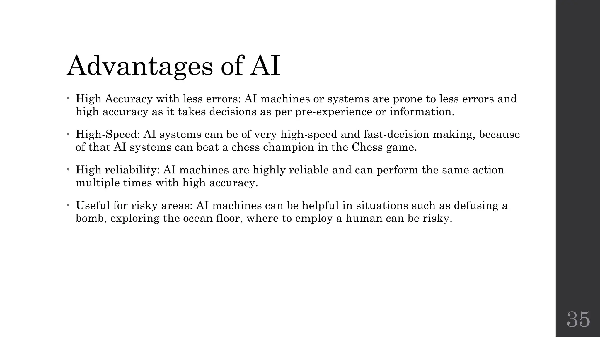 35
Advantages of AI
• High Accuracy with less errors: AI machines or systems are prone to less errors and
high accuracy as it takes decisions as per pre-experience or information.
• High-Speed: AI systems can be of very high-speed and fast-decision making, because
of that AI systems can beat a chess champion in the Chess game.
• High reliability: AI machines are highly reliable and can perform the same action
multiple times with high accuracy.
• Useful for risky areas: AI machines can be helpful in situations such as defusing a
bomb, exploring the ocean floor, where to employ a human can be risky.
 
