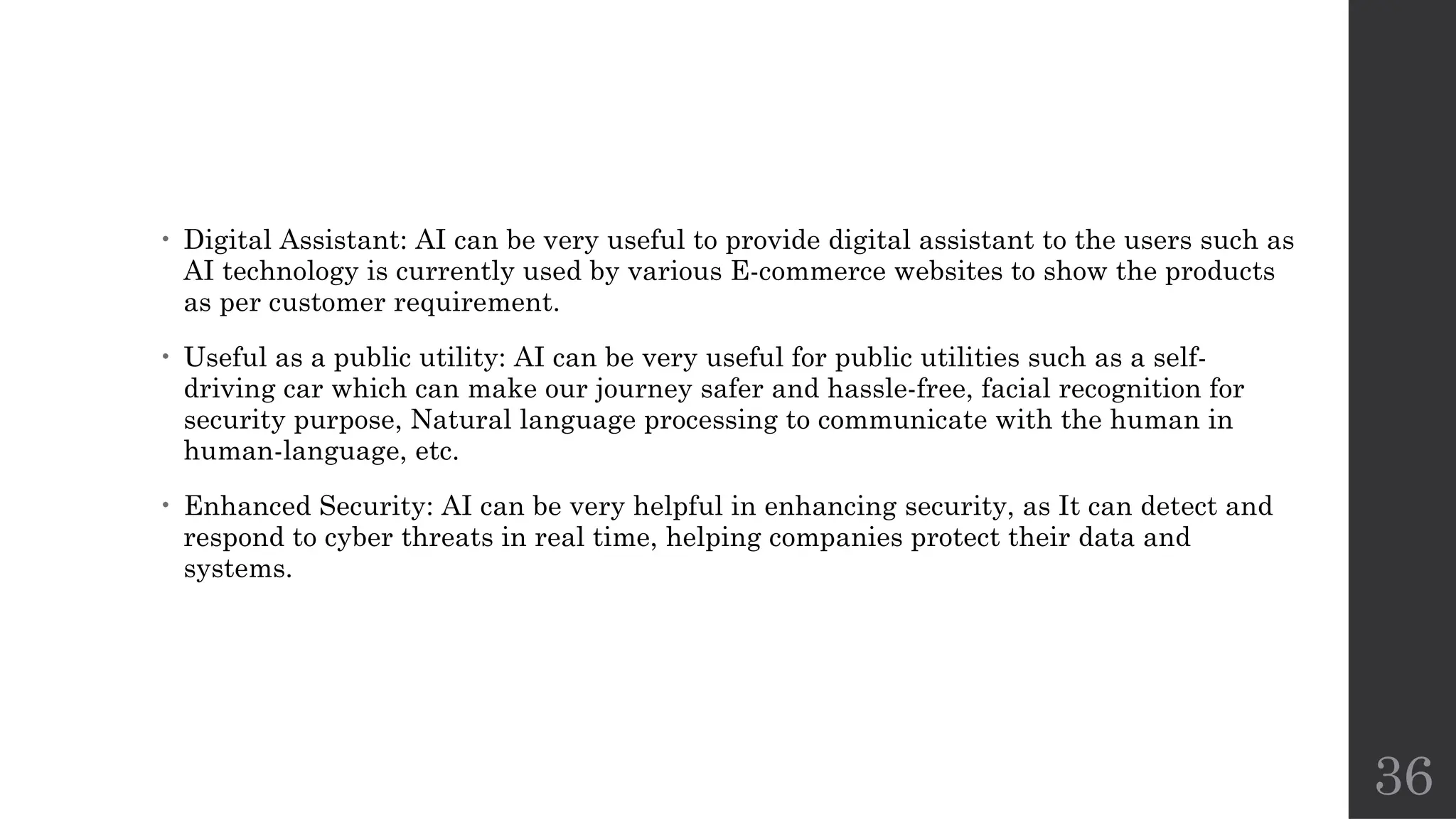 36
• Digital Assistant: AI can be very useful to provide digital assistant to the users such as
AI technology is currently used by various E-commerce websites to show the products
as per customer requirement.
• Useful as a public utility: AI can be very useful for public utilities such as a self-
driving car which can make our journey safer and hassle-free, facial recognition for
security purpose, Natural language processing to communicate with the human in
human-language, etc.
• Enhanced Security: AI can be very helpful in enhancing security, as It can detect and
respond to cyber threats in real time, helping companies protect their data and
systems.
 