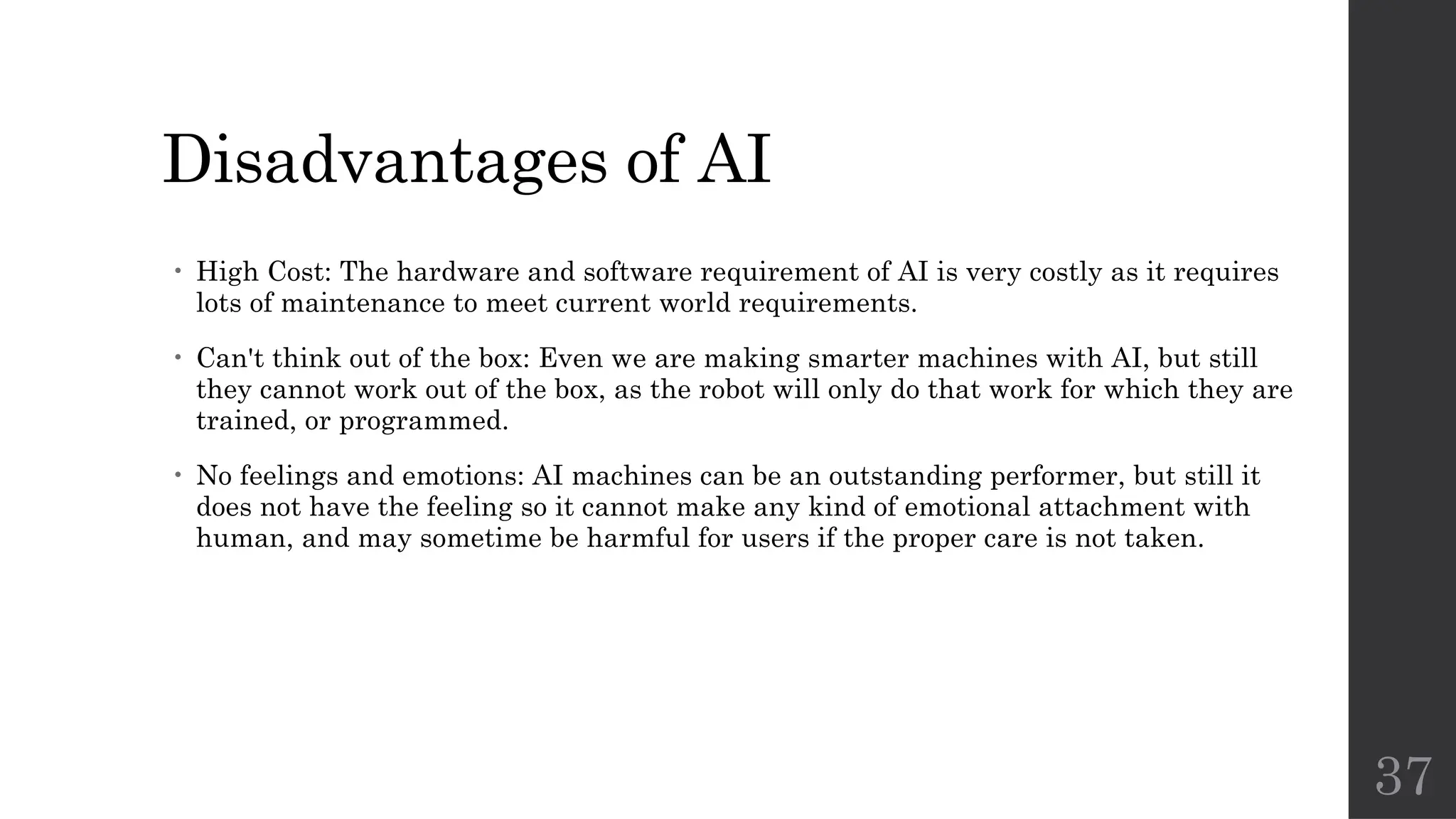 37
Disadvantages of AI
• High Cost: The hardware and software requirement of AI is very costly as it requires
lots of maintenance to meet current world requirements.
• Can't think out of the box: Even we are making smarter machines with AI, but still
they cannot work out of the box, as the robot will only do that work for which they are
trained, or programmed.
• No feelings and emotions: AI machines can be an outstanding performer, but still it
does not have the feeling so it cannot make any kind of emotional attachment with
human, and may sometime be harmful for users if the proper care is not taken.
 
