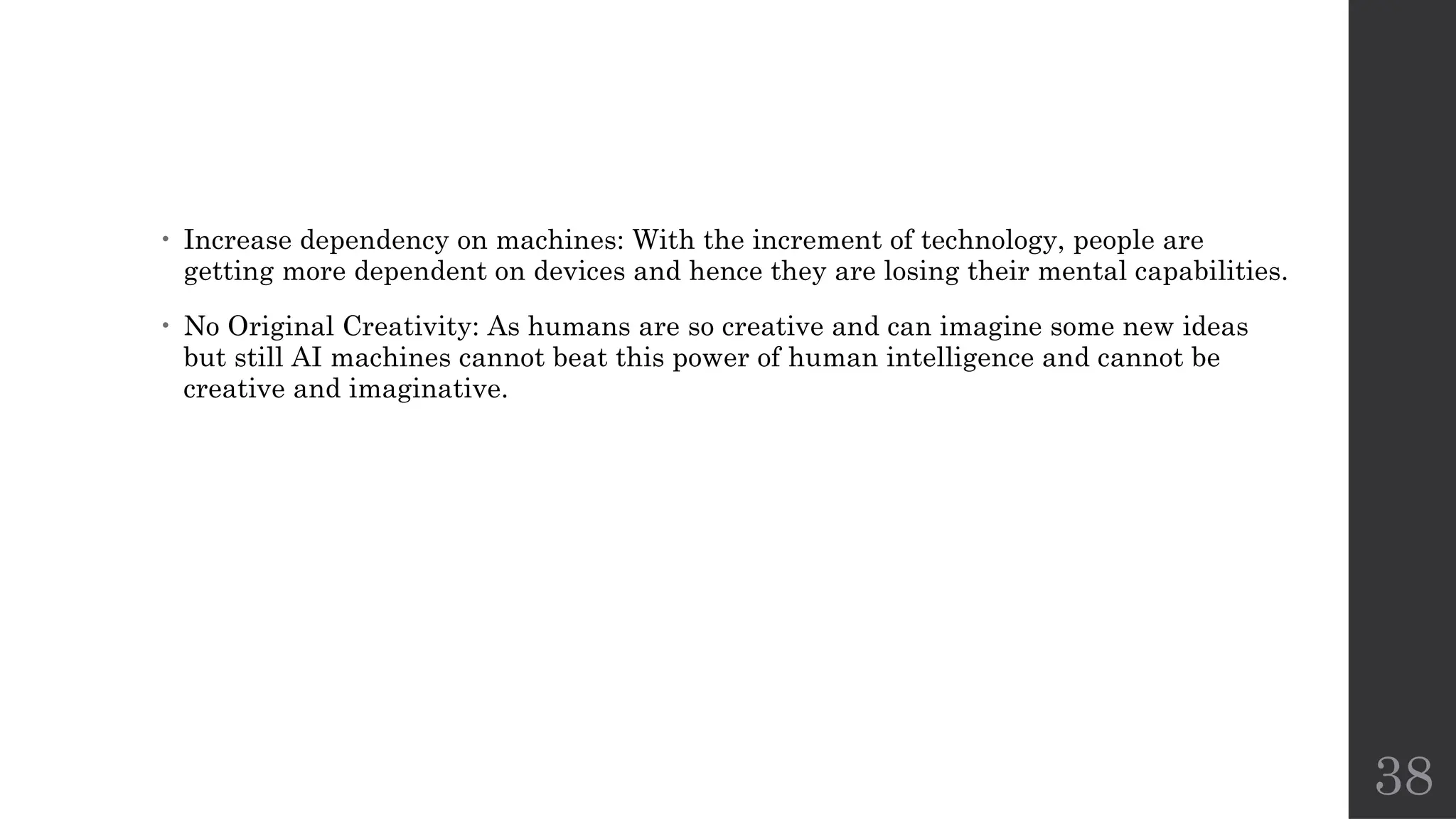 38
• Increase dependency on machines: With the increment of technology, people are
getting more dependent on devices and hence they are losing their mental capabilities.
• No Original Creativity: As humans are so creative and can imagine some new ideas
but still AI machines cannot beat this power of human intelligence and cannot be
creative and imaginative.
 