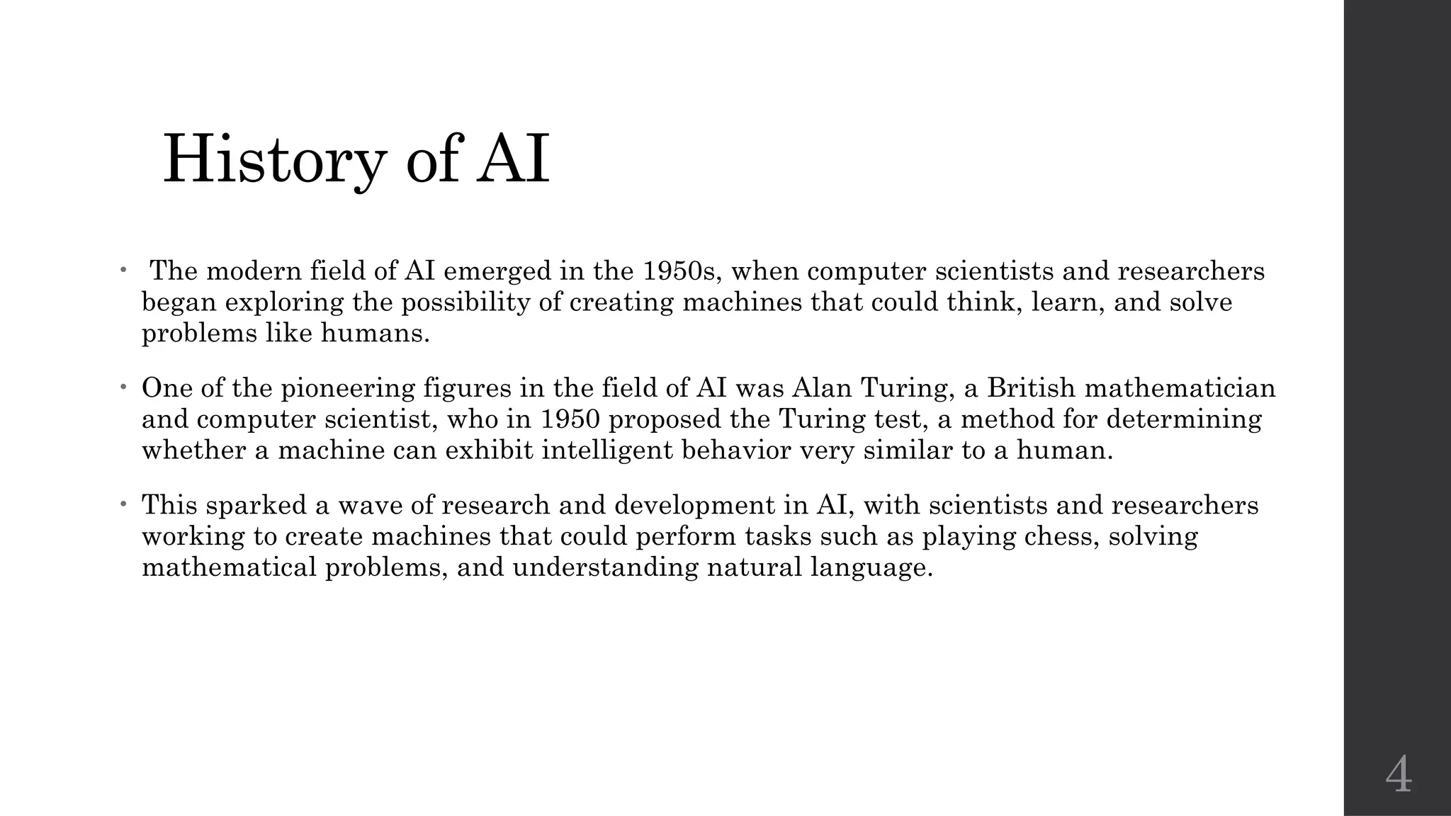 4
History of AI
• The modern field of AI emerged in the 1950s, when computer scientists and researchers
began exploring the possibility of creating machines that could think, learn, and solve
problems like humans.
• One of the pioneering figures in the field of AI was Alan Turing, a British mathematician
and computer scientist, who in 1950 proposed the Turing test, a method for determining
whether a machine can exhibit intelligent behavior very similar to a human.
• This sparked a wave of research and development in AI, with scientists and researchers
working to create machines that could perform tasks such as playing chess, solving
mathematical problems, and understanding natural language.
 
