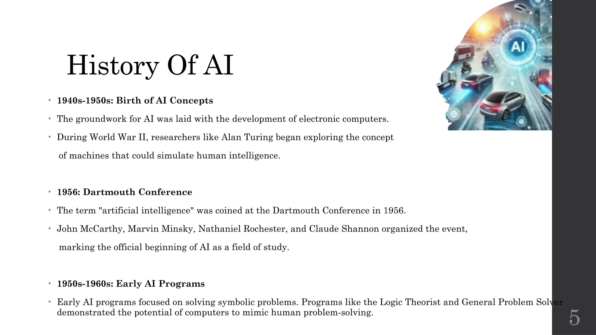 5
History Of AI
• 1940s-1950s: Birth of AI Concepts
• The groundwork for AI was laid with the development of electronic computers.
• During World War II, researchers like Alan Turing began exploring the concept
of machines that could simulate human intelligence.
• 1956: Dartmouth Conference
• The term "artificial intelligence" was coined at the Dartmouth Conference in 1956.
• John McCarthy, Marvin Minsky, Nathaniel Rochester, and Claude Shannon organized the event,
marking the official beginning of AI as a field of study.
• 1950s-1960s: Early AI Programs
• Early AI programs focused on solving symbolic problems. Programs like the Logic Theorist and General Problem Solver
demonstrated the potential of computers to mimic human problem-solving.
 