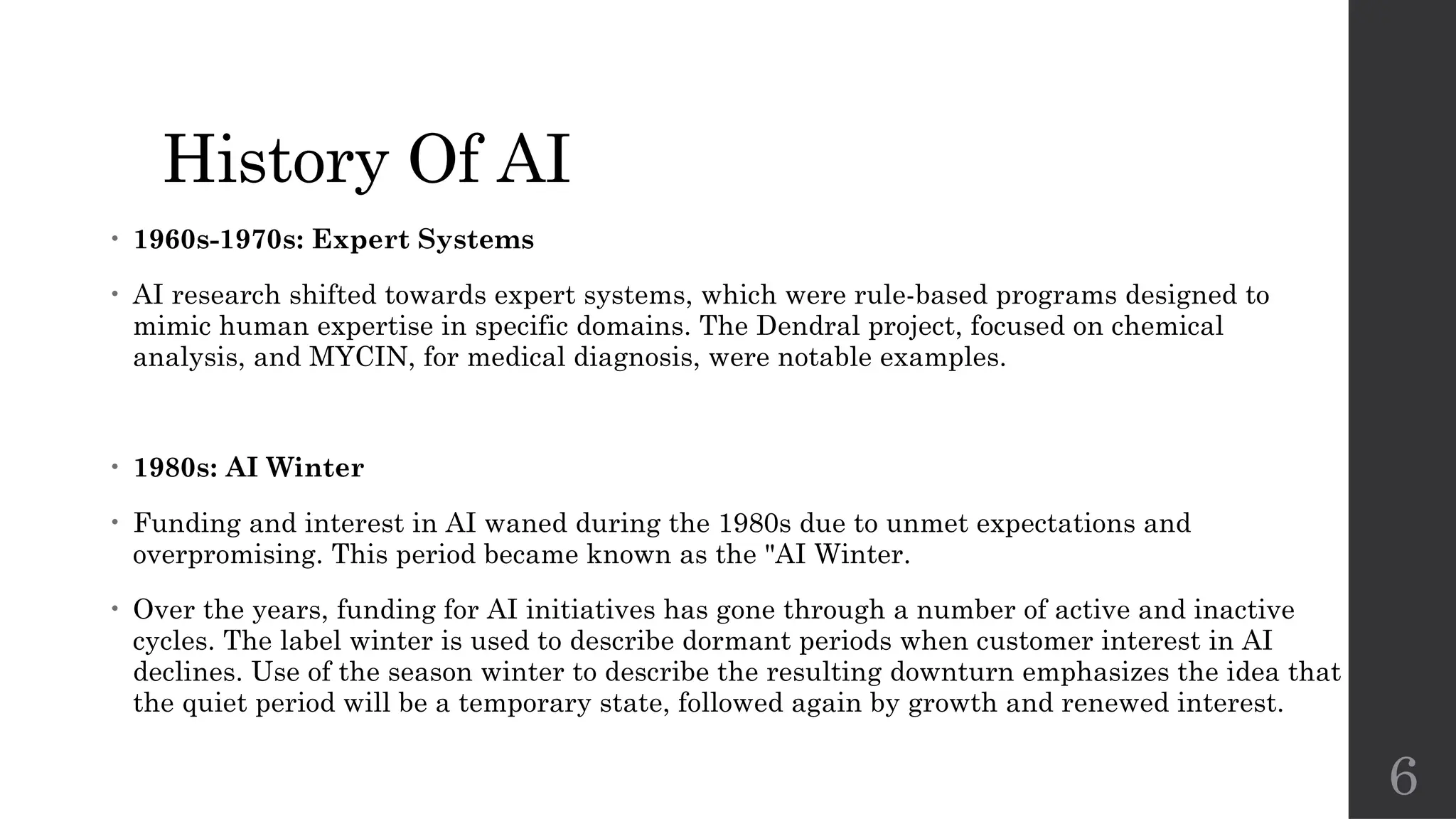 6
History Of AI
• 1960s-1970s: Expert Systems
• AI research shifted towards expert systems, which were rule-based programs designed to
mimic human expertise in specific domains. The Dendral project, focused on chemical
analysis, and MYCIN, for medical diagnosis, were notable examples.
• 1980s: AI Winter
• Funding and interest in AI waned during the 1980s due to unmet expectations and
overpromising. This period became known as the "AI Winter.
• Over the years, funding for AI initiatives has gone through a number of active and inactive
cycles. The label winter is used to describe dormant periods when customer interest in AI
declines. Use of the season winter to describe the resulting downturn emphasizes the idea that
the quiet period will be a temporary state, followed again by growth and renewed interest.
 