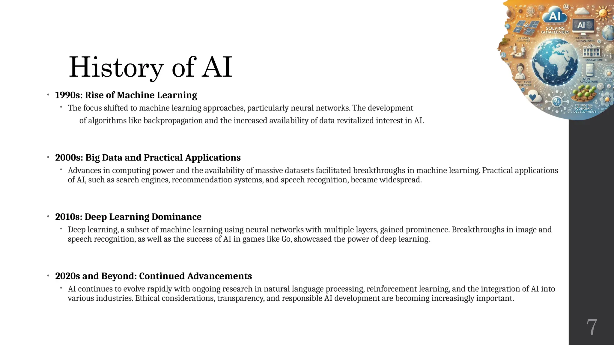 7
History of AI
• 1990s: Rise of Machine Learning
 The focus shifted to machine learning approaches, particularly neural networks. The development
of algorithms like backpropagation and the increased availability of data revitalized interest in AI.
• 2000s: Big Data and Practical Applications
 Advances in computing power and the availability of massive datasets facilitated breakthroughs in machine learning. Practical applications
of AI, such as search engines, recommendation systems, and speech recognition, became widespread.
• 2010s: Deep Learning Dominance
 Deep learning, a subset of machine learning using neural networks with multiple layers, gained prominence. Breakthroughs in image and
speech recognition, as well as the success of AI in games like Go, showcased the power of deep learning.
• 2020s and Beyond: Continued Advancements
 AI continues to evolve rapidly with ongoing research in natural language processing, reinforcement learning, and the integration of AI into
various industries. Ethical considerations, transparency, and responsible AI development are becoming increasingly important.
 