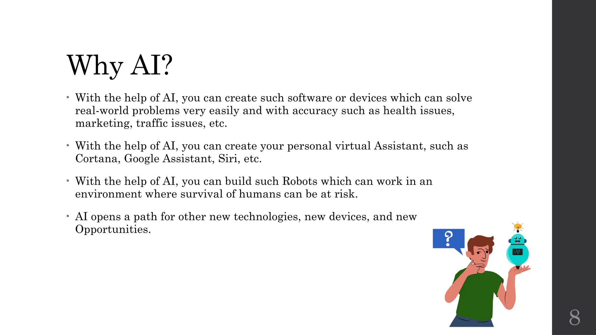 8
Why AI?
• With the help of AI, you can create such software or devices which can solve
real-world problems very easily and with accuracy such as health issues,
marketing, traffic issues, etc.
• With the help of AI, you can create your personal virtual Assistant, such as
Cortana, Google Assistant, Siri, etc.
• With the help of AI, you can build such Robots which can work in an
environment where survival of humans can be at risk.
• AI opens a path for other new technologies, new devices, and new
Opportunities.
 