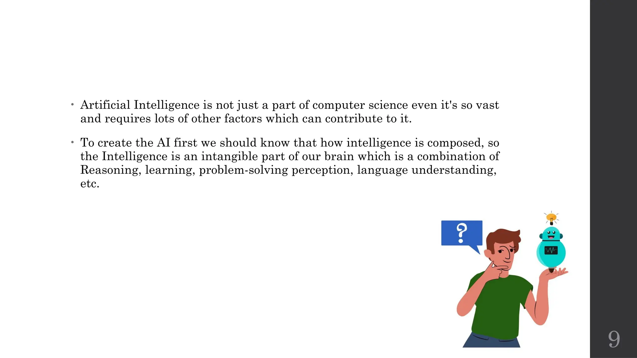 9
• Artificial Intelligence is not just a part of computer science even it's so vast
and requires lots of other factors which can contribute to it.
• To create the AI first we should know that how intelligence is composed, so
the Intelligence is an intangible part of our brain which is a combination of
Reasoning, learning, problem-solving perception, language understanding,
etc.
 
