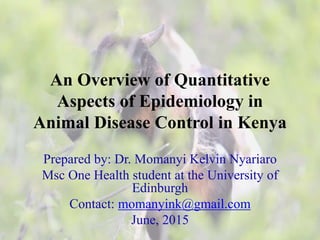 An Overview of Quantitative
Aspects of Epidemiology in
Animal Disease Control in Kenya
Prepared by: Dr. Momanyi Kelvin Nyariaro
Msc One Health student at the University of
Edinburgh
Contact: momanyink@gmail.com
June, 2015
 