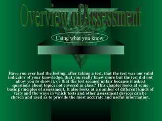 Have you ever had the feeling, after taking a test, that the test was not valid indicator of your knowledge, that you really knew more but the test did not allow you to show it, or that the test seemed unfair because it asked questions about topics not covered in class? This chapter looks at some basic principles of assessment. It also looks at a number of different kinds of tests and the ways in which tests and other assessment devices can be chosen and used as to provide the most accurate and useful information. Using what you know Overview ofAssessment 