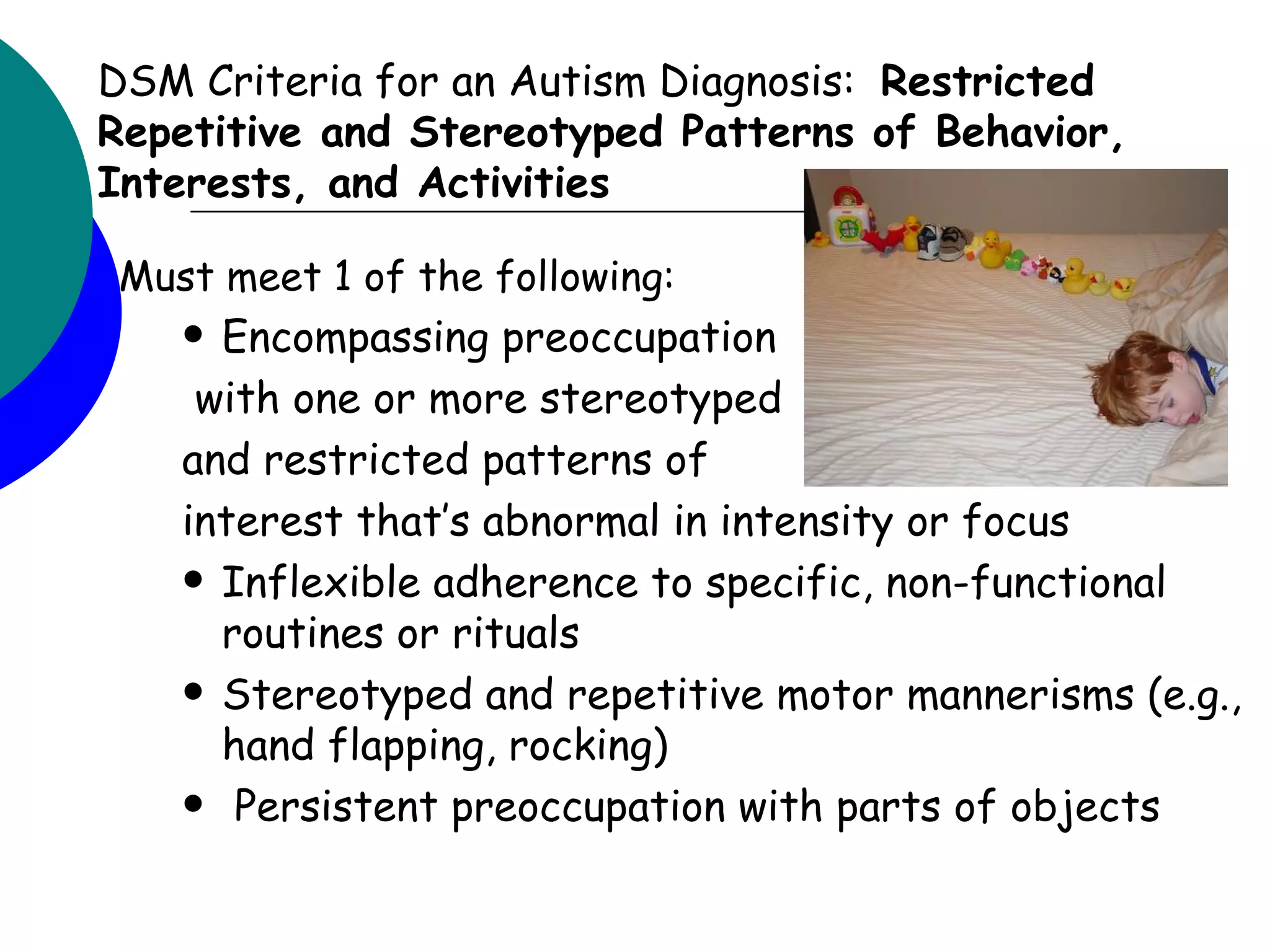 DSM Criteria for an Autism Diagnosis: Restricted
Repetitive and Stereotyped Patterns of Behavior,
Interests, and Activities

Must meet 1 of the following:
    Encompassing preoccupation
    with one or more stereotyped
   and restricted patterns of
   interest that’s abnormal in intensity or focus
    Inflexible adherence to specific, non-functional
     routines or rituals
    Stereotyped and repetitive motor mannerisms (e.g.,
     hand flapping, rocking)
    Persistent preoccupation with parts of objects
 