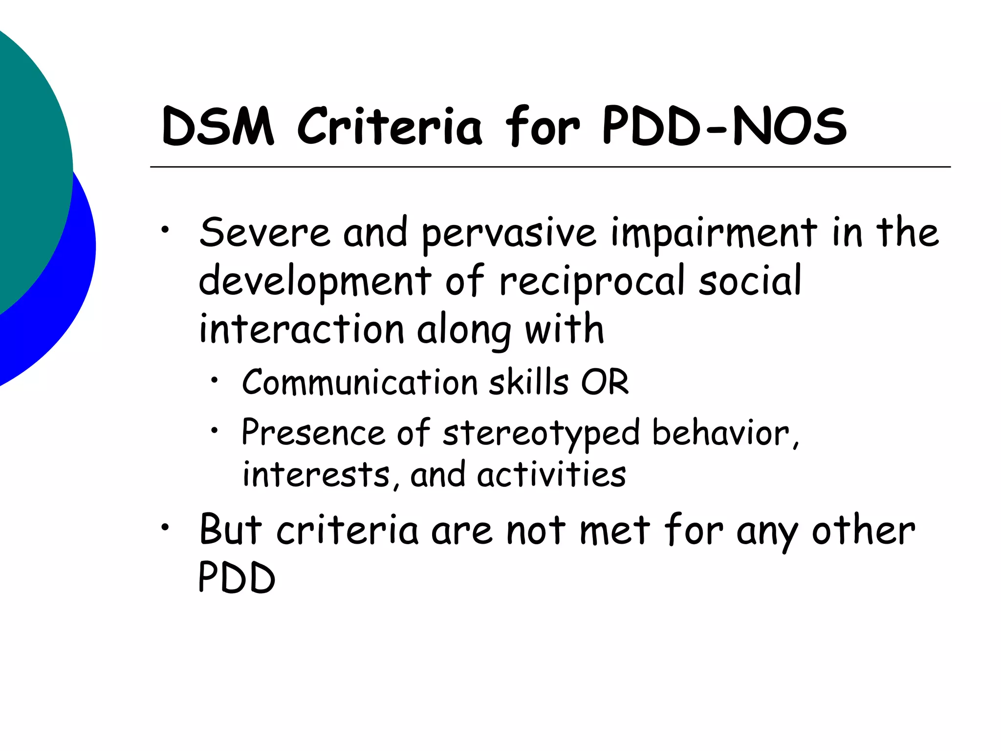DSM Criteria for PDD-NOS
•   Severe and pervasive impairment in the
    development of reciprocal social
    interaction along with
    •   Communication skills OR
    •   Presence of stereotyped behavior,
        interests, and activities
•   But criteria are not met for any other
    PDD
 